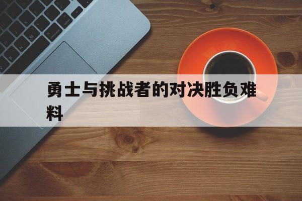 勇士与挑战者的对决胜负难料的简单介绍 勇士与挑战者的对决胜负难料的简单介绍